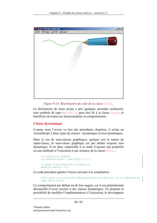 Chapitre 9 – Etendre les classes natives – version 0.1.2




         Figure 9-14. Réutilisation du code de la classe Stylo.
La déclinaison de notre projet a pris quelques secondes seulement,
tout symbole de type MovieClip peut être lié à la classe Stylo, et
bénéficier de toutes ses fonctionnalités et comportements.

Classe dynamique
Comme nous l’avons vu lors des précédents chapitres, il existe en
ActionScript 3 deux types de classes : dynamiques et non dynamiques.
Dans le cas de sous-classes graphiques, quelque soit la nature de
super-classe, la sous-classe graphique est par défaut toujours non
dynamique. Il est donc impossible à ce stade d’ajouter une propriété
ou une méthode à l’exécution à une instance de la classe Stylo :
       // création du symbole
       var monStylo:Stylo = new Stylo( .1 );

       // ajout d'une propriété à l'exécution
       monStylo.maProp = 12;

Le code précédent génère l’erreur suivante à la compilation :
       1119: Accès à la propriété maProp peut-être non définie, via la référence de
       type static Stylo.

Ce comportement par défaut est de bon augure, car il est généralement
déconseillé d’avoir recours à des classes dynamiques. En donnant la
possibilité de modifier l’implémentation à l’exécution, le développeur

                                      49 / 83
Thibault Imbert
pratiqueactionscript3.bytearray.org
 