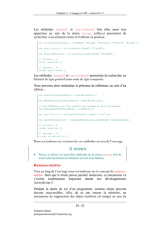 Chapitre 2 – Langage et API - version 0.1.2




Les méthodes indexOf et lastIndexOf font elles aussi leur
apparition au sein de la classe Array, celles-ci permettent de
rechercher si un élément existe et d’obtenir sa position :
    var utilisateurs:Array = [ "Bobby", "Linda", "Ritchie", "Stevie", "Linda" ];

    var position:int = utilisateurs.indexOf ("Linda");

    var positionFin:int = utilisateurs.lastIndexOf ("Linda");

    // affiche : 1
    trace( position );

    // affiche : 4
    trace( positionFin );

Les méthodes indexOf et lastIndexOf permettent de rechercher un
élément de type primitif mais aussi de type composite.
Nous pouvons ainsi rechercher la présence de références au sein d’un
tableau :
    var monClip:DisplayObject = new MovieClip();

    var monAutreClip:DisplayObject = new MovieClip();

    // une référence au clip monClip est placée au sein du tableau
    var tableauReferences:Array = [ monClip ];

    var position:int = tableauReferences.indexOf (monClip);

    var autrePosition:int = tableauReferences.lastIndexOf (monAutreClip);

    // affiche : 0
    trace( position );

    // affiche : -1
    trace( autrePosition );

Nous reviendrons sur certaines de ces méthodes au sein de l’ouvrage.

                                A retenir
•   Pensez à utiliser les nouvelles méthodes de la classe Array afin de
    traiter plus facilement les données au sein d’un tableau.

Ramasse-miettes
Tout au long de l’ouvrage nous reviendrons sur le concept de ramasse-
miettes. Bien que le terme puisse paraitre fantaisiste, ce mécanisme va
s’avérer extrêmement important durant nos développements
ActionScript 3.
Pendant la durée de vie d’un programme, certains objets peuvent
devenir inaccessibles. Afin, de ne pas saturer la mémoire, un
mécanisme de suppression des objets inutilisés est intégré au sein du

                                      29 / 35
Thibault Imbert
pratiqueactionscript3.bytearray.org
 