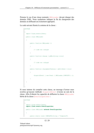 Chapitre 10 – Diffusion d’événements personnalisés – version 0.1.1




Prenons le cas d’une classe nommée XMLLoader devant charger des
données XML. Nous souhaitons indiquer la fin du chargement des
données en diffusant un événement approprié.
Le code suivant illustre le contenu de la classe :
       package

       {
           import flash.events.Event;

           public class XMLLoader

           {

                 public function XMLLoader ()

                 {

                       // code non indiqué

                 }

                 public function charge ( pXML:String ):void

                 {

                       // code non indiqué

                 }

                 public function chargementTermine ( pEvt:Event ):void

                 {

                       dispatchEvent ( new Event ( XMLLoader.COMPLETE ) );

                 }

           }


       }

Si nous tentons de compiler cette classe, un message d’erreur nous
avertira qu’aucune méthode dispatchEvent n’existe au sein de la
classe. Afin d’obtenir les capacités de diffusion la classe XMLLoader
hérite de la classe EventDispatcher :
       package

       {
           import flash.events.Event;
           import flash.events.EventDispatcher;

           public class XMLLoader extends EventDispatcher

           {

                 public static const COMPLETE:String = "complete";


                                        12 / 29
Thibault Imbert
pratiqueactionscript3.bytearray.org
 