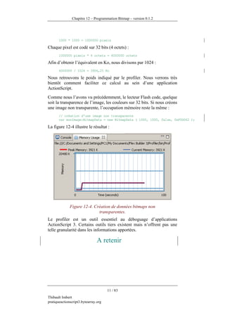 Chapitre 12 – Programmation Bitmap – version 0.1.2




       1000 * 1000 = 1000000 pixels

Chaque pixel est codé sur 32 bits (4 octets) :
       1000000 pixels * 4 octets = 4000000 octets

Afin d’obtenir l’équivalent en Ko, nous divisons par 1024 :
       4000000 / 1024 = 3906,25 Ko

Nous retrouvons le poids indiqué par le profiler. Nous verrons très
bientôt comment faciliter ce calcul au sein d’une application
ActionScript.
Comme nous l’avons vu précédemment, le lecteur Flash code, quelque
soit la transparence de l’image, les couleurs sur 32 bits. Si nous créons
une image non transparente, l’occupation mémoire reste la même :
       // création d'une image non transparente
       var monImage:BitmapData = new BitmapData ( 1000, 1000, false, 0xF0D062 );

La figure 12-4 illustre le résultat :




              Figure 12-4. Création de données bitmaps non
                             transparentes.
Le profiler est un outil essentiel au déboguage d’applications
ActionScript 3. Certains outils tiers existent mais n’offrent pas une
telle granularité dans les informations apportées.

                                A retenir




                                      11 / 83
Thibault Imbert
pratiqueactionscript3.bytearray.org
 