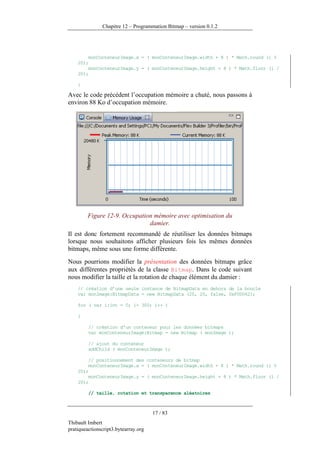 Chapitre 12 – Programmation Bitmap – version 0.1.2




        monConteneurImage.x = ( monConteneurImage.width + 8 ) * Math.round (i %
    20);
        monConteneurImage.y = ( monConteneurImage.height + 8 ) * Math.floor (i /
    20);

    }

Avec le code précédent l’occupation mémoire a chuté, nous passons à
environ 88 Ko d’occupation mémoire.




         Figure 12-9. Occupation mémoire avec optimisation du
                               damier.
Il est donc fortement recommandé de réutiliser les données bitmaps
lorsque nous souhaitons afficher plusieurs fois les mêmes données
bitmaps, même sous une forme différente.
Nous pourrions modifier la présentation des données bitmaps grâce
aux différentes propriétés de la classe Bitmap. Dans le code suivant
nous modifier la taille et la rotation de chaque élément du damier :
    // création d’une seule instance de BitmapData en dehors de la boucle
    var monImage:BitmapData = new BitmapData (20, 20, false, 0xF0D062);

    for ( var i:int = 0; i< 300; i++ )

    {

         // création d'un conteneur pour les données bitmaps
         var monConteneurImage:Bitmap = new Bitmap ( monImage );

         // ajout du conteneur
         addChild ( monConteneurImage );

        // positionnement des conteneurs de bitmap
        monConteneurImage.x = ( monConteneurImage.width + 8 ) * Math.round (i %
    20);
        monConteneurImage.y = ( monConteneurImage.height + 8 ) * Math.floor (i /
    20);

         // taille, rotation et transparence aléatoires



                                      17 / 83
Thibault Imbert
pratiqueactionscript3.bytearray.org
 