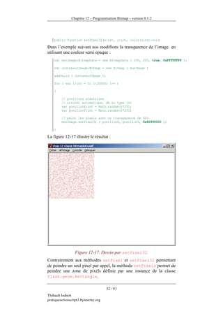 Chapitre 12 – Programmation Bitmap – version 0.1.2




    public function setPixel32(x:int, y:int, color:uint):void

Dans l’exemple suivant nos modifions la transparence de l’image en
utilisant une couleur semi opaque :
    var monImage:BitmapData = new BitmapData ( 200, 200, true, 0xFFFFFFFF );

    var conteneurImage:Bitmap = new Bitmap ( monImage )

    addChild ( conteneurImage );

    for ( var i:int = 0; i<20000; i++ )

    {

         // positions aléatoires
         // arrondi automatique, dû au type int
         var positionX:int = Math.random()*251;
         var positionY:int = Math.random()*251;

         // peint les pixels avec un transparence de 40%
         monImage.setPixel32 ( positionX, positionY, 0x66990000 );

    }

La figure 12-17 illustre le résultat :




                  Figure 12-17. Dessin par setPixel32.
Contrairement aux méthodes setPixel et setPixel32 permettant
de peindre un seul pixel par appel, la méthode setPixels permet de
peindre une zone de pixels définie par une instance de la classe
flash.geom.Rectangle.

                                      32 / 83
Thibault Imbert
pratiqueactionscript3.bytearray.org
 