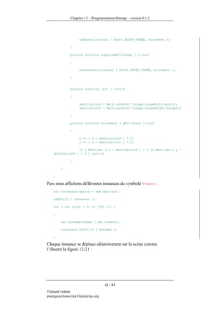 Chapitre 12 – Programmation Bitmap – version 0.1.2




                     addEventListener ( Event.ENTER_FRAME, mouvement );

               }

               private function supprimeAffichage ( ):void

               {

                     removeEventListener ( Event.ENTER_FRAME, mouvement );

               }


               private function init ( ):void

               {

                     destinationX = Math.random()*(stage.stageWidth-width);
                     destinationY = Math.random()*(stage.stageHeight-height);

               }

               private function mouvement ( pEvt:Event ):void

               {

                     x -= ( x - destinationX ) *.5;
                     y -= ( y - destinationY ) *.5;

                  if ( Math.abs ( x - destinationX ) < 1 && Math.abs ( y -
    destinationY ) < 1 ) init();

               }

         }

    }

Puis nous affichons différentes instances du symbole Pomme :
    var conteneur:Sprite = new Sprite();

    addChild ( conteneur );

    for ( var i:int = 0; i< 100; i++ )

    {

         var maPomme:Pomme = new Pomme();

         conteneur.addChild ( maPomme );

    }

Chaque instance se déplace aléatoirement sur la scène comme
l’illustre la figure 12-21 :




                                      41 / 83
Thibault Imbert
pratiqueactionscript3.bytearray.org
 