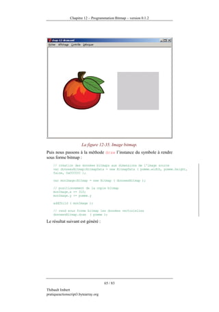 Chapitre 12 – Programmation Bitmap – version 0.1.2




                       La figure 12-35. Image bitmap.
Puis nous passons à la méthode draw l’instance du symbole à rendre
sous forme bitmap :
    // création des données bitmaps aux dimensions de l'image source
    var donneesBitmap:BitmapData = new BitmapData ( pomme.width, pomme.height,
    false, 0xCCCCCC );

    var monImage:Bitmap = new Bitmap ( donneesBitmap );

    // positionnement de la copie bitmap
    monImage.x += 310;
    monImage.y += pomme.y

    addChild ( monImage );

    // rend sous forme bitmap les données vectorielles
    donneesBitmap.draw ( pomme );

Le résultat suivant est généré :




                                      65 / 83
Thibault Imbert
pratiqueactionscript3.bytearray.org
 