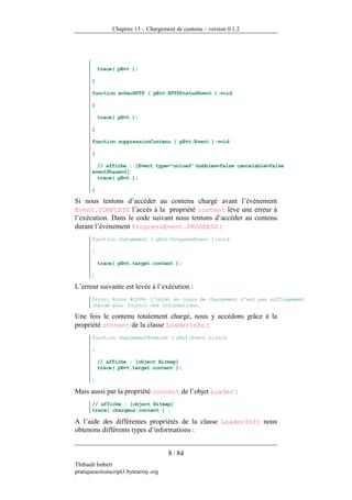 Chapitre 13 – Chargement de contenu – version 0.1.2




           trace( pEvt );

       }

       function echecHTTP ( pEvt:HTTPStatusEvent ):void

       {

           trace( pEvt );

       }

       function suppressionContenu ( pEvt:Event ):void

       {

         // affiche : [Event type="unload" bubbles=false cancelable=false
       eventPhase=2]
         trace( pEvt );

       }

Si nous tentons d’accéder au contenu chargé avant l’événement
Event.COMPLETE l’accès à la propriété content lève une erreur à
l’exécution. Dans le code suivant nous tentons d’accéder au contenu
durant l’événement ProgressEvent.PROGRESS :
       function chargement ( pEvt:ProgressEvent ):void

       {

           trace( pEvt.target.content );

       }

L’erreur suivante est levée à l’exécution :
       Error: Error #2099: L'objet en cours de chargement n'est pas suffisamment
       chargé pour fournir ces informations.

Une fois le contenu totalement chargé, nous y accédons grâce à la
propriété content de la classe LoaderInfo :
       function chargementTermine ( pEvt:Event ):void

       {

           // affiche : [object Bitmap]
           trace( pEvt.target.content );

       }

Mais aussi par la propriété content de l’objet Loader :
       // affiche : [object Bitmap]
       trace( chargeur.content ) ;

A l’aide des différentes propriétés de la classe LoaderInfo nous
obtenons différents types d’informations :


                                      8 / 84
Thibault Imbert
pratiqueactionscript3.bytearray.org
 