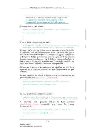 Chapitre 3 – Le modèle événementiel - version 0.1.3




          Attention, Si la fonction écouteur ne possède pas dans
          sa signature un paramètre censé accueillir l’objet
          événementiel, une exception est levée à l’exécution.

Si nous testons le code suivant :
    monBouton.addEventListener ( MouseEvent.CLICK, clicBouton );

    function clicBouton ():void

    {

    }

L’erreur d’exécution suivante est levée :
    ArgumentError: Error #1063: Non-correspondance du nombre d'arguments sur
    bouton_fla::MainTimeline/onMouseClick(). 0 prévu(s), 1 détecté(s).

Lorsque l’événement est diffusé, aucun paramètre n’accueille l’objet
événementiel, une exception est donc levée. Souvenez-vous que la
nouvelle machine virtuelle (AVM2) conserve les types à l’exécution,
si le type de l’objet événementiel dans la signature de la fonction
écouteur ne correspond pas au type de l’objet événementiel diffusé, le
lecteur tentera de convertir implicitement l’objet événementiel. Une
erreur sera aussitôt levée si la conversion est impossible.
Mettons en évidence ce comportement en spécifiant au sein de la
signature de la fonction écouteur un objet événementiel de type
différent.
Ici nous spécifions au sein de la signature de la fonction écouteur, un
paramètre de type flash.events.TextEvent :
    monBouton.addEventListener ( MouseEvent.CLICK, clicBouton );

    function clicBouton ( pEvt:TextEvent ):void

    {

    }

Ce code lève l’erreur d’exécution suivante :
    TypeError: Error #1034: Echec de la contrainte de type : conversion de
    flash.events::MouseEvent@2ee7601 en flash.events.TextEvent impossible.

A       l’inverse,   nous
                   pouvons utiliser                      le type commun
flash.events.Event compatible avec                       toutes les classes
événementielles :
    monBouton.addEventListener ( MouseEvent.CLICK, clicBouton );

    function clicBouton ( pEvt:Event ):void

    {


                                      15 / 35
Thibault Imbert
pratiqueactionscript3.bytearray.org
 