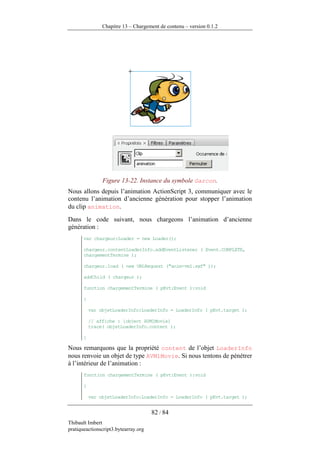 Chapitre 13 – Chargement de contenu – version 0.1.2




                Figure 13-22. Instance du symbole Garcon.
Nous allons depuis l’animation ActionScript 3, communiquer avec le
contenu l’animation d’ancienne génération pour stopper l’animation
du clip animation.
Dans le code suivant, nous chargeons l’animation d’ancienne
génération :
       var chargeur:Loader = new Loader();

       chargeur.contentLoaderInfo.addEventListener ( Event.COMPLETE,
       chargementTermine );

       chargeur.load ( new URLRequest ("anim-vm1.swf" ));

       addChild ( chargeur );

       function chargementTermine ( pEvt:Event ):void

       {

           var objetLoaderInfo:LoaderInfo = LoaderInfo ( pEvt.target );

           // affiche : [object AVM1Movie]
           trace( objetLoaderInfo.content );

       }

Nous remarquons que la propriété content de l’objet LoaderInfo
nous renvoie un objet de type AVM1Movie. Si nous tentons de pénétrer
à l’intérieur de l’animation :
       function chargementTermine ( pEvt:Event ):void

       {

           var objetLoaderInfo:LoaderInfo = LoaderInfo ( pEvt.target );


                                      82 / 84
Thibault Imbert
pratiqueactionscript3.bytearray.org
 