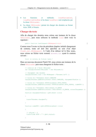 Chapitre 14 – Chargement et envoi de données – version 0.1.1




•   Les        fonctions et    méthodes    loadVariables,
    loadVariablesNum et la classe LoadVars sont remplacées par
    la classe URLLoader.
•   La classe URLLoader permet de charger des données au format
    texte, XML et binaire.

Charger du texte
Afin de charger des données nous créons une instance de la classe
URLLoader, puis nous utilisons la méthode load dont voici la
signature :
       public function load(request:URLRequest):void

Comme nous l’avons vu lors du précédent chapitre intitulé chargement
de contenu, toute url doit être spécifiée au sein d’un objet
flash.net.URLRequest. A l’aide d’un éditeur tel le bloc notes,
nous créons un fichier texte nommé donnees.txt ayant le contenu
suivant :
       Voici le contenu du fichier texte !

Dans un nouveau document Flash CS3, nous créons une instance de la
classe URLLoader puis nous chargeons le fichier texte :
       // création de l'objet URLLoader
       var chargeurDonnees:URLLoader = new URLLoader();

       // chargement des données
       chargeurDonnees.load ( new URLRequest ("donnees.txt") );

       // écoute de l'événement Event.COMPLETE
       chargeurDonnees.addEventListener( Event.COMPLETE, chargementTermine );

       // écoute de l'événement HTTPStatusEvent.HTTP_STATUS
       chargeurDonnees.addEventListener( HTTPStatusEvent.HTTP_STATUS, codeHTTP );

       // écoute de l'événement IOErrorEvent.IO_ERROR
       chargeurDonnees.addEventListener( IOErrorEvent.IO_ERROR, erreurChargement );

       function chargementTermine ( pEvt:Event ):void

       {

           trace("données chargées");

       }

       function codeHTTP ( pEvt:HTTPStatusEvent ):void

       {

           // affiche : 0
           trace("code HTTP : " + pEvt.status);

       }



                                      3 / 98
Thibault Imbert
pratiqueactionscript3.bytearray.org
 