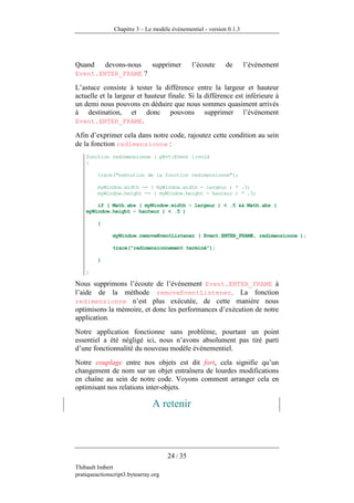 Chapitre 3 – Le modèle événementiel - version 0.1.3




Quand        devons-nous        supprimer       l’écoute     de       l’événement
Event.ENTER_FRAME ?

L’astuce consiste à tester la différence entre la largeur et hauteur
actuelle et la largeur et hauteur finale. Si la différence est inférieure à
un demi nous pouvons en déduire que nous sommes quasiment arrivés
à destination, et donc pouvons supprimer l’événement
Event.ENTER_FRAME.

Afin d’exprimer cela dans notre code, rajoutez cette condition au sein
de la fonction redimensionne :
    function redimensionne ( pEvt:Event ):void
    {

         trace("exécution de la fonction redimensionne");

         myWindow.width -= ( myWindow.width - largeur ) * .3;
         myWindow.height -= ( myWindow.height - hauteur ) * .3;

        if ( Math.abs ( myWindow.width - largeur ) < .5 && Math.abs (
    myWindow.height - hauteur ) < .5 )

         {

               myWindow.removeEventListener ( Event.ENTER_FRAME, redimensionne );

               trace("redimensionnement terminé");

         }

    }

Nous supprimons l’écoute de l’événement Event.ENTER_FRAME à
l’aide de la méthode removeEventListener. La fonction
redimensionne n’est plus exécutée, de cette manière nous
optimisons la mémoire, et donc les performances d’exécution de notre
application.
Notre application fonctionne sans problème, pourtant un point
essentiel a été négligé ici, nous n’avons absolument pas tiré parti
d’une fonctionnalité du nouveau modèle événementiel.
Notre couplage entre nos objets est dit fort, cela signifie qu’un
changement de nom sur un objet entraînera de lourdes modifications
en chaîne au sein de notre code. Voyons comment arranger cela en
optimisant nos relations inter-objets.

                                A retenir



                                      24 / 35
Thibault Imbert
pratiqueactionscript3.bytearray.org
 
