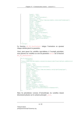 Chapitre 15 – Communication externe – version 0.1.1




                     'width', '550',
                     'height', '400',
                     'src', 'chap-15-variables',
                     'quality', 'high',
                     'pluginspage', 'http://www.macromedia.com/go/getflashplayer',
                     'align', 'middle',
                     'play', 'true',
                     'loop', 'true',
                     'scale', 'showall',
                     'wmode', 'window',
                     'devicefont', 'false',
                     'id', 'chap-15-variables',
                     'bgcolor', '#ffffff',
                     'name', 'chap-15-variables',
                     'menu', 'true',
                     'allowFullScreen', 'false',
                     'allowScriptAccess','sameDomain',
                     'movie', 'chap-15-variables',
                     'salign', ''
                     );
         }
       </script>

La fonction AC_FL_RunContent intègre l’animation en ajoutant
chaque attribut passé en paramètre.
Ainsi, pour passer les variables équivalentes à l’exemple précédent,
nous passons les variables au sein du paramètre movie de la fonction
AC_FL_RunContent :
       AC_FL_RunContent(
              'codebase',
       'http://download.macromedia.com/pub/shockwave/cabs/flash/swflash.cab#version=
       9,0,0,0',
              'width', '550',
              'height', '400',
              'src', 'chap-15-external-interface',
              'quality', 'high',
              'pluginspage', 'http://www.macromedia.com/go/getflashplayer',
              'align', 'middle',
              'play', 'true',
              'loop', 'true',
              'scale', 'showall',
              'wmode', 'window',
              'devicefont', 'false',
              'id', 'monApplication',
              'bgcolor', '#ffffff',
              'name', 'monApplication',
              'menu', 'true',
              'allowFullScreen', 'false',
              'allowScriptAccess','sameDomain',
              'movie', 'chap-15-variables?maVar1=15&maVar2=50',
              'salign', ''
       );

Dans les précédentes versions d’ActionScript, les variables étaient
directement placées sur le scénario principal _root.




                                      4 / 32
Thibault Imbert
pratiqueactionscript3.bytearray.org
 