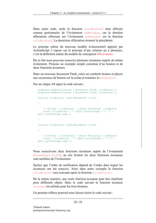Chapitre 3 – Le modèle événementiel - version 0.1.3




Dans notre code, seule la fonction clicBouton2 était affectée
comme gestionnaire de l’événement onRelease, car la dernière
affectation effectuée sur l’événement onRelease est la fonction
clicBouton2. La deuxième affectation écrasait la précédente.

Le principe même du nouveau modèle événementiel apporté par
ActionScript 3 repose sur le principe d’une relation un à plusieurs,
c’est la définition même du modèle de conception Observateur.
De ce fait nous pouvons souscrire plusieurs écouteurs auprès du même
événement. Prenons un exemple simple constitué d’un bouton et de
deux fonctions écouteurs.
Dans un nouveau document Flash, créez un symbole bouton et placez
une occurrence de bouton sur la scène et nommez la monBouton.
Sur un calque AS tapez le code suivant :
    monBouton.addEventListener ( MouseEvent.CLICK, clicBouton1 );
    monBouton.addEventListener ( MouseEvent.CLICK, clicBouton2 );

    function clicBouton1 ( pEvt:MouseEvent ):void

    {

        // affiche : clicBouton1 : [object MovieClip] : monBouton
        trace( "clicBouton1 : " + pEvt.currentTarget + " : " +
    pEvt.currentTarget.name );

    }

    function clicBouton2 ( pEvt:MouseEvent ):void

    {

        // affiche : clicBouton2 : [object MovieClip] : monBouton
        trace( "clicBouton2 : " + pEvt.currentTarget + " : " +
    pEvt.currentTarget.name );

    }

Nous souscrivons deux fonctions écouteurs auprès de l’événement
MouseEvent.CLICK, au clic bouton les deux fonctions écouteurs
sont notifiées de l’événement.
Sachez que l’ordre de notification dépend de l’ordre dans lequel les
écouteurs ont été souscris. Ainsi dans notre exemple la fonction
clicBouton2 sera exécutée après la fonction clicBouton1.

De la même manière, une seule fonction écouteur peut être réutilisée
pour différents objets. Dans le code suivant la fonction écouteur
tourner est utilisée pour les trois boutons.

Un premier réflexe pourrait nous laisser écrire le code suivant :

                                      29 / 35
Thibault Imbert
pratiqueactionscript3.bytearray.org
 
