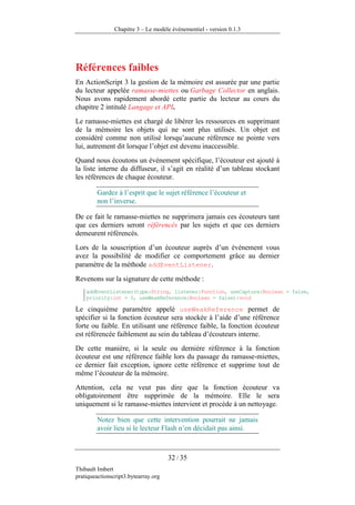 Chapitre 3 – Le modèle événementiel - version 0.1.3




Références faibles
En ActionScript 3 la gestion de la mémoire est assurée par une partie
du lecteur appelée ramasse-miettes ou Garbage Collector en anglais.
Nous avons rapidement abordé cette partie du lecteur au cours du
chapitre 2 intitulé Langage et API.
Le ramasse-miettes est chargé de libérer les ressources en supprimant
de la mémoire les objets qui ne sont plus utilisés. Un objet est
considéré comme non utilisé lorsqu’aucune référence ne pointe vers
lui, autrement dit lorsque l’objet est devenu inaccessible.
Quand nous écoutons un événement spécifique, l’écouteur est ajouté à
la liste interne du diffuseur, il s’agit en réalité d’un tableau stockant
les références de chaque écouteur.

        Gardez à l’esprit que le sujet référence l’écouteur et
        non l’inverse.

De ce fait le ramasse-miettes ne supprimera jamais ces écouteurs tant
que ces derniers seront référencés par les sujets et que ces derniers
demeurent référencés.
Lors de la souscription d’un écouteur auprès d’un événement vous
avez la possibilité de modifier ce comportement grâce au dernier
paramètre de la méthode addEventListener.
Revenons sur la signature de cette méthode :
    addEventListener(type:String, listener:Function, useCapture:Boolean = false,
    priority:int = 0, useWeakReference:Boolean = false):void

Le cinquième paramètre appelé useWeakReference permet de
spécifier si la fonction écouteur sera stockée à l’aide d’une référence
forte ou faible. En utilisant une référence faible, la fonction écouteur
est référencée faiblement au sein du tableau d’écouteurs interne.
De cette manière, si la seule ou dernière référence à la fonction
écouteur est une référence faible lors du passage du ramasse-miettes,
ce dernier fait exception, ignore cette référence et supprime tout de
même l’écouteur de la mémoire.
Attention, cela ne veut pas dire que la fonction écouteur va
obligatoirement être supprimée de la mémoire. Elle le sera
uniquement si le ramasse-miettes intervient et procède à un nettoyage.

        Notez bien que cette intervention pourrait ne jamais
        avoir lieu si le lecteur Flash n’en décidait pas ainsi.



                                      32 / 35
Thibault Imbert
pratiqueactionscript3.bytearray.org
 