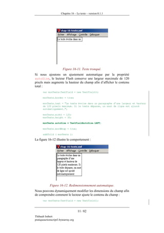 Chapitre 16 – Le texte – version 0.1.1




                         Figure 16-11. Texte tronqué.
Si nous ajoutons un ajustement automatique par la propriété
autoSize, le lecteur Flash conserve une largeur maximale de 120
pixels mais augmente la hauteur du champ afin d’afficher le contenu
total :
       var monTexte:TextField = new TextField();

       monTexte.border = true;

       monTexte.text = "Le texte évolue dans un paragraphe d’une largeur et hauteur
       de 120 pixels maximum. Si le texte dépasse, un saut de ligne est ajouté
       automatiquement.";

       monTexte.width = 120;
       monTexte.height = 30;

       monTexte.autoSize = TextFieldAutoSize.LEFT;

       monTexte.wordWrap = true;

       addChild ( monTexte );

La figure 16-12 illustre le comportement :




             Figure 16-12. Redimensionnement automatique.
Nous pouvons dynamiquement modifier les dimensions du champ afin
de comprendre comment le lecteur ajuste le contenu du champ :
       var monTexte:TextField = new TextField();



                                      11 / 82
Thibault Imbert
pratiqueactionscript3.bytearray.org
 