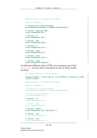 Chapitre 16 – Le texte – version 0.1.1




       monTexte.autoSize = TextFieldAutoSize.LEFT;

       addChild ( monTexte );

       // extraction de l'objet TextFormat
       var miseEnForme:TextFormat = monTexte.getTextFormat();

       // affiche : Times New Roman
       trace( miseEnForme.font );

       // affiche : 12
       trace( miseEnForme.size );

       // affiche : left
       trace( miseEnForme.align );

       // affiche : 0
       trace( miseEnForme.color );

       // affiche : false
       trace( miseEnForme.bold );

       // affiche : false
       trace( miseEnForme.italic );

       // affiche : false
       trace( miseEnForme.underline );

En définissant différentes balises HTML, nous remarquons que l’objet
TextFormat renvoyé reflète correctement la mise en forme actuelle
du champ :
       var monTexte:TextField = new TextField();

       monTexte.htmlText = "<font size='18' color='#990000'><i><b>Voici du texte
       !</b></i></font>";

       monTexte.autoSize = TextFieldAutoSize.LEFT;

       addChild ( monTexte );

       // extraction de l'objet TextFormat
       var miseEnForme:TextFormat = monTexte.getTextFormat();

       // affiche : Times New Roman
       trace( miseEnForme.font );

       // affiche : 18
       trace( miseEnForme.size );

       // affiche : left
       trace( miseEnForme.align );

       // affiche : 990000
       trace( miseEnForme.color.toString(16) );

       // affiche : true
       trace( miseEnForme.bold );

       // affiche : true
       trace( miseEnForme.italic );


                                      23 / 82
Thibault Imbert
pratiqueactionscript3.bytearray.org
 