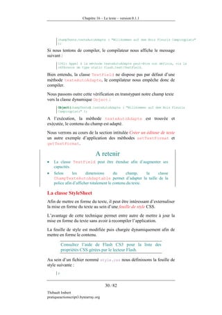 Chapitre 16 – Le texte – version 0.1.1




       champTexte.texteAutoAdapte ( "Willkommen auf dem Bois Fleuris Campingplatz"
       );

Si nous tentons de compiler, le compilateur nous affiche le message
suivant :
       1061: Appel à la méthode texteAutoAdapte peut-être non définie, via la
       référence de type static flash.text:TextField.

Bien entendu, la classe TextField ne dispose pas par défaut d’une
méthode texteAutoAdapte, le compilateur nous empêche donc de
compiler.
Nous passons outre cette vérification en transtypant notre champ texte
vers la classe dynamique Object :
       Object(champTexte).texteAutoAdapte ( "Willkommen auf dem Bois Fleuris
       Campingplatz" );

A l’exécution, la méthode texteAutoAdapte est trouvée et
exécutée, le contenu du champ est adapté.
Nous verrons au cours de la section intitulée Créer un éditeur de texte
un autre exemple d’application des méthodes setTextFormat et
getTextFormat.

                                A retenir
•   La classe TextField peut être étendue afin d’augmenter ses
    capacités.
•   Selon       les     dimensions       du     champ,     la classe
    ChampTexteAutoAdaptable permet d’adapter la taille de la
    police afin d’afficher totalement le contenu du texte.

La classe StyleSheet
Afin de mettre en forme du texte, il peut être intéressant d’externaliser
la mise en forme du texte au sein d’une feuille de style CSS.
L’avantage de cette technique permet entre autre de mettre à jour la
mise en forme du texte sans avoir à recompiler l’application.
La feuille de style est modifiée puis chargée dynamiquement afin de
mettre en forme le contenu.

           Consultez l’aide de Flash CS3 pour la liste des
           propriétés CSS gérées par le lecteur Flash.

Au sein d’un fichier nommé style.css nous définissons la feuille de
style suivante :
       p


                                      30 / 82
Thibault Imbert
pratiqueactionscript3.bytearray.org
 