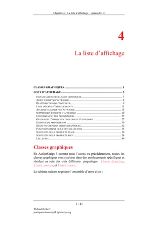 Chapitre 4 – La liste d’affichage – version 0.1.2




                                                                                                                  4
                                                       La liste d’affichage




CLASSES GRAPHIQUES ...................................................................................... 1
LISTE D’AFFICHAGE ........................................................................................... 5
   INSTANCIATION DES CLASSES GRAPHIQUES............................................................. 7
   AJOUT D’OBJETS D’AFFICHAGE ............................................................................... 8
   REATTRIBUTION DE CONTENEUR............................................................................. 9
   LISTE INTERNE D’OBJETS ENFANTS ....................................................................... 11
   ACCEDER AUX OBJETS D’AFFICHAGE .................................................................... 13
   SUPPRESSION D’OBJETS D’AFFICHAGE .................................................................. 20
   EFFONDREMENT DES PROFONDEURS ..................................................................... 25
   GESTION DE L’EMPILEMENT DES OBJETS D’AFFICHAGE ......................................... 27
   ECHANGE DE PROFONDEURS ................................................................................. 30
   DESACTIVATION DES OBJETS GRAPHIQUES ............................................................ 32
   FONCTIONNEMENT DE LA TETE DE LECTURE ......................................................... 35
   SUBTILITES DE LA PROPRIETE STAGE..................................................................... 36
   SUBTILITES DE LA PROPRIETE ROOT ...................................................................... 38
   LES _LEVEL........................................................................................................... 40


Classes graphiques
En ActionScript 3 comme nous l’avons vu précédemment, toutes les
classes graphiques sont stockées dans des emplacements spécifiques et
résident au sein des trois différents paquetages : flash.display,
flash.media, et flash.text.

Le schéma suivant regroupe l’ensemble d’entre elles :




                                                        1 / 41
Thibault Imbert
pratiqueactionscript3.bytearray.org
 