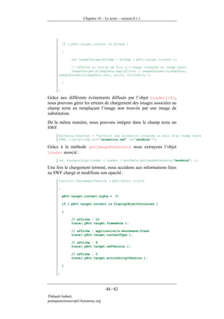 Chapitre 16 – Le texte – version 0.1.1




           if ( pEvt.target.content is Bitmap )

           {

                var imageChargee:Bitmap = Bitmap ( pEvt.target.content );

              // affecte un filtre de flou à l'image intégrée au champ texte
              imageChargee.bitmapData.applyFilter ( imageChargee.bitmapData,
       imageChargee.bitmapData.rect, point, filtreFlou );

           }

       }

Grâce aux différents événements diffusés par l’objet LoaderInfo,
nous pouvons gérer les erreurs de chargement des images associées au
champ texte en remplaçant l’image non trouvée par une image de
substitution.
De la même manière, nous pouvons intégrer dans le champ texte un
SWF.
       monTexte.htmlText = "<p>Voici une animation intégrée au sein d'un champ texte
       HTML :</p><p><img src='animation.swf' id='monAnim'>";

Grâce à la méthode getImageReference nous extrayons l’objet
Loader associé :
       var chargeurLogo:Loader = Loader ( monTexte.getImageReference("monAnim") );

Une fois le chargement terminé, nous accédons aux informations liées
au SWF chargé et modifions son opacité :
       function chargementTermine ( pEvt:Event ):void

       {

           pEvt.target.content.alpha = .5;

           if ( pEvt.target.content is DisplayObjectContainer )

           {

                // affiche : 12
                trace( pEvt.target.frameRate );

                // affiche : application/x-shockwave-flash
                trace( pEvt.target.contentType );

                // affiche : 9
                trace( pEvt.target.swfVersion );

                // affiche : 3
                trace( pEvt.target.actionScriptVersion );

           }

       }



                                      48 / 82
Thibault Imbert
pratiqueactionscript3.bytearray.org
 