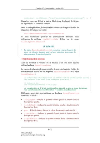 Chapitre 17 – Son et vidéo – version 0.1.1




    monSon.load ( new URLRequest ("http://www.monDomaineDistant.org/son.mp3")   );

Rappelez-vous, par défaut le lecteur Flash tente de charger le fichier
de régulation à la racine du serveur.
Dans le code précédent, le lecteur Flash tentera de charger le fichier de
régulation à l’adresse suivante :
    http://www.monDomaineDistant.org/crossdomain.xml

Si nous souhaitons spécifier un emplacement différent, nous
utiliserons la méthode loadPolicyFile définie par la classe
flash.system.Security.

                                A retenir
•   La classe SoundLoaderContext permet de préciser la durée de
    mise en mémoire tampon ainsi qu’une indication concernant le
    chargement du fichier de régulation.

Transformation du son
Afin de modifier le volume ou la balance d’un son, nous devons
utiliser la classe SoundTransform.
Le moyen le plus simple pour modifier le son est d’extraire l’objet de
transformation audio par la propriété soundTransform de l’objet
SoundChannel :
    // instanciation d'un objet Sound, la méthode load est automatiquement appelée
    var son:Sound = new Sound ( new URLRequest ("son.mp3") );

    // lecture du son
    var canalSon:SoundChannel = son.play();

    // récupération de l'objet SoundTransform associé au son en cours de lecture
    var transformationSon:SoundTransform = canalSon.soundTransform;

Différentes propriétés sont définies par la classe SoundTransform
dont voici le détail :

•   leftToLeft : indique la quantité d'entrée gauche à émettre dans le
    haut-parleur gauche.
•   leftToRight : indique la quantité d'entrée gauche à émettre dans le
    haut-parleur droit.
•   pan : définit la balance du son, la valeur du paramètre varie de -1 à 1.
•   rightToLeft : indique la quantité d'entrée droite à émettre dans le
    haut-parleur gauche.
•   rightToRight : indique la quantité d'entrée droite à émettre dans le
    haut-parleur droit.



                                      9 / 73
Thibault Imbert
pratiqueactionscript3.bytearray.org
 