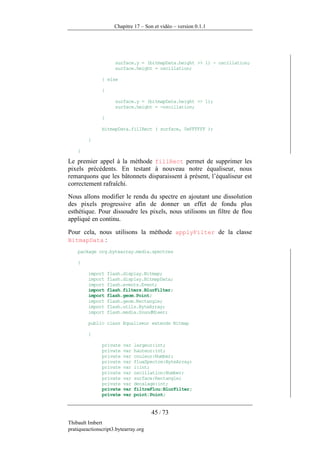 Chapitre 17 – Son et vidéo – version 0.1.1




                      surface.y = (bitmapData.height >> 1) - oscillation;
                      surface.height = oscillation;

               } else

               {

                      surface.y = (bitmapData.height >> 1);
                      surface.height = -oscillation;

               }

               bitmapData.fillRect ( surface, 0xFFFFFF );

         }

    }

Le premier appel à la méthode fillRect permet de supprimer les
pixels précédents. En testant à nouveau notre équaliseur, nous
remarquons que les bâtonnets disparaissent à présent, l’équaliseur est
correctement rafraîchi.
Nous allons modifier le rendu du spectre en ajoutant une dissolution
des pixels progressive afin de donner un effet de fondu plus
esthétique. Pour dissoudre les pixels, nous utilisons un filtre de flou
appliqué en continu.

Pour cela, nous utilisons la méthode applyFilter de la classe
BitmapData :
    package org.bytearray.media.spectres

    {

         import    flash.display.Bitmap;
         import    flash.display.BitmapData;
         import    flash.events.Event;
         import    flash.filters.BlurFilter;
         import    flash.geom.Point;
         import    flash.geom.Rectangle;
         import    flash.utils.ByteArray;
         import    flash.media.SoundMixer;

         public class Equaliseur extends Bitmap

         {

               private   var   largeur:int;
               private   var   hauteur:int;
               private   var   couleur:Number;
               private   var   fluxSpectre:ByteArray;
               private   var   i:int;
               private   var   oscillation:Number;
               private   var   surface:Rectangle;
               private   var   decalage:int;
               private   var   filtreFlou:BlurFilter;
               private   var   point:Point;


                                      45 / 73
Thibault Imbert
pratiqueactionscript3.bytearray.org
 