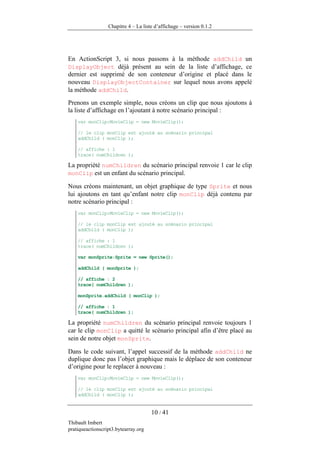 Chapitre 4 – La liste d’affichage – version 0.1.2




En ActionScript 3, si nous passons à la méthode addChild un
DisplayObject déjà présent au sein de la liste d’affichage, ce
dernier est supprimé de son conteneur d’origine et placé dans le
nouveau DisplayObjectContainer sur lequel nous avons appelé
la méthode addChild.
Prenons un exemple simple, nous créons un clip que nous ajoutons à
la liste d’affichage en l’ajoutant à notre scénario principal :
    var monClip:MovieClip = new MovieClip();

    // le clip monClip est ajouté au scénario principal
    addChild ( monClip );

    // affiche : 1
    trace( numChildren );

La propriété numChildren du scénario principal renvoie 1 car le clip
monClip est un enfant du scénario principal.

Nous créons maintenant, un objet graphique de type Sprite et nous
lui ajoutons en tant qu’enfant notre clip monClip déjà contenu par
notre scénario principal :
    var monClip:MovieClip = new MovieClip();

    // le clip monClip est ajouté au scénario principal
    addChild ( monClip );

    // affiche : 1
    trace( numChildren );

    var monSprite:Sprite = new Sprite();

    addChild ( monSprite );

    // affiche : 2
    trace( numChildren );

    monSprite.addChild ( monClip );

    // affiche : 1
    trace( numChildren );

La propriété numChildren du scénario principal renvoie toujours 1
car le clip monClip a quitté le scénario principal afin d’être placé au
sein de notre objet monSprite.

Dans le code suivant, l’appel successif de la méthode addChild ne
duplique donc pas l’objet graphique mais le déplace de son conteneur
d’origine pour le replacer à nouveau :
    var monClip:MovieClip = new MovieClip();

    // le clip monClip est ajouté au scénario principal
    addChild ( monClip );


                                      10 / 41
Thibault Imbert
pratiqueactionscript3.bytearray.org
 