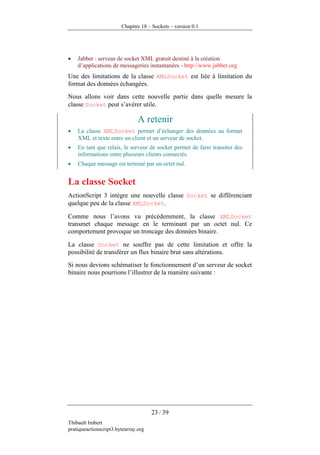 Chapitre 18 – Sockets – version 0.1




•   Jabber : serveur de socket XML gratuit destiné à la création
    d’applications de messageries instantanées - http://www.jabber.org
Une des limitations de la classe XMLSocket est liée à limitation du
format des données échangées.
Nous allons voir dans cette nouvelle partie dans quelle mesure la
classe Socket peut s’avérer utile.

                                A retenir
•   La classe XMLSocket permet d’échanger des données au format
    XML et texte entre un client et un serveur de socket.
•   En tant que relais, le serveur de socket permet de faire transiter des
    informations entre plusieurs clients connectés.
•   Chaque message est terminé par un octet nul.


La classe Socket
ActionScript 3 intègre une nouvelle classe Socket se différenciant
quelque peu de la classe XMLSocket.

Comme nous l’avons vu précédemment, la classe XMLSocket
transmet chaque message en le terminant par un octet nul. Ce
comportement provoque un troncage des données binaire.

La classe Socket ne souffre pas de cette limitation et offre la
possibilité de transférer un flux binaire brut sans altérations.
Si nous devions schématiser le fonctionnement d’un serveur de socket
binaire nous pourrions l’illustrer de la manière suivante :




                                      23 / 39
Thibault Imbert
pratiqueactionscript3.bytearray.org
 