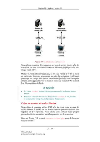 Chapitre 18 – Sockets – version 0.1




                   Figure 18-6. XMLSocket et Socket.
Nous allons ensemble développer un serveur de socket binaire afin de
transférer par une connexion socket un élément graphique telle une
image ou un SWF.
Outre l’expérimentation technique, ce procédé permet d’éviter la mise
en cache des éléments graphiques au sein du navigateur. L’élément
graphique est chargé directement en mémoire par le lecteur Flash puis
affiché, cette approche évite la mise en cache de fichiers SWF et rend
leur décompilation difficile.

                                A retenir
•   La classe Socket permet d’échanger des données au format binaire
    brutes.
•   Grâce au caractère bas niveau de la classe Socket, il est possible
    d’implémenter n’importe quel protocole d’application.

Créer un serveur de socket binaire
Nous allons à nouveau utiliser PHP afin de créer notre serveur de
socket binaire. L’intérêt de ce dernier sera de pouvoir recevoir des
requêtes et d’y répondre. Nous allons ainsi définir notre propre
protocole afin de normaliser les échanges entre les deux acteurs.

Dans un fichier PHP nommé ServeurSocket.php nous définissons
le code suivant :



                                      24 / 39
Thibault Imbert
pratiqueactionscript3.bytearray.org
 