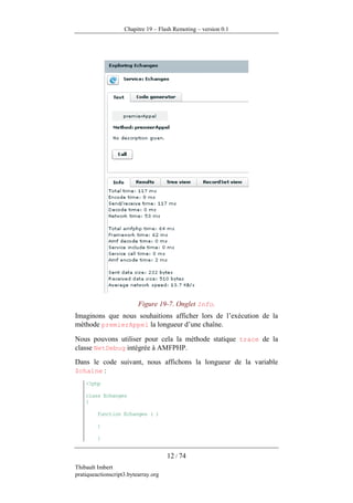 Chapitre 19 – Flash Remoting – version 0.1




                          Figure 19-7. Onglet Info.
Imaginons que nous souhaitions afficher lors de l’exécution de la
méthode premierAppel la longueur d’une chaîne.

Nous pouvons utiliser pour cela la méthode statique trace de la
classe NetDebug intégrée à AMFPHP.
Dans le code suivant, nous affichons la longueur de la variable
$chaine :
    <?php

    class Echanges
    {

         function Echanges ( )

         {

         }


                                      12 / 74
Thibault Imbert
pratiqueactionscript3.bytearray.org
 