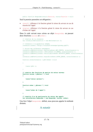 Chapitre 19 – Flash Remoting – version 0.1




    public function Responder(result:Function, status:Function = null)

Seul le premier paramètre est obligatoire :

•   result : référence à la fonction gérant le retour du serveur en cas de
    réussite de l’appel.
•   status : référence à la fonction gérant le retour du serveur en cas
    d’échec de l’appel.
Dans le code suivant nous créons un objet Responder en passant
deux fonctions succes et echec :
    // création de la connexion
    var connexion:NetConnection = new NetConnection ();

    // connexion à la passerelle amfphp
    connexion.connect ("http://localhost/echanges/gateway.php");

    // écoute des différents événements
    connexion.addEventListener( NetStatusEvent.NET_STATUS, erreurConnexion );
    connexion.addEventListener( IOErrorEvent.IO_ERROR, erreurConnexion );
    connexion.addEventListener( SecurityErrorEvent.SECURITY_ERROR, erreurConnexion
    );
    connexion.addEventListener( AsyncErrorEvent.ASYNC_ERROR, erreurConnexion );

    function erreurConnexion ( pEvt:Event ):void

    {

         trace( pEvt );

    }

    // création des fonctions de gestion de retour serveur
    function succes ( pRetour:* ):void
    {

         trace("retour serveur");

    }

    function echec ( pErreur:* ):void
    {

         trace("echec de l'appel");

    }

    // création d'un de gestionnaire de retour des appels
    var retourServeur:Responder = new Responder (succes, echec);

Une fois l’objet Responder définit, nous pouvons appeler la méthode
distante.

                                A retenir



                                      17 / 74
Thibault Imbert
pratiqueactionscript3.bytearray.org
 