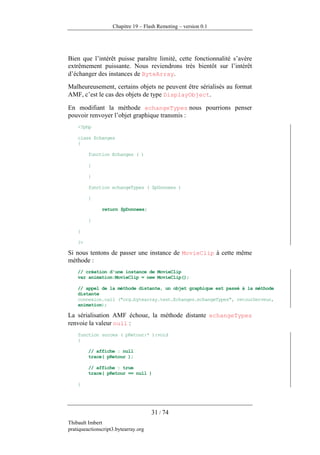 Chapitre 19 – Flash Remoting – version 0.1




Bien que l’intérêt puisse paraître limité, cette fonctionnalité s’avère
extrêmement puissante. Nous reviendrons très bientôt sur l’intérêt
d’échanger des instances de ByteArray.
Malheureusement, certains objets ne peuvent être sérialisés au format
AMF, c’est le cas des objets de type DisplayObject.

En modifiant la méthode echangeTypes nous pourrions penser
pouvoir renvoyer l’objet graphique transmis :
    <?php

    class Echanges
    {

         function Echanges ( )

         {

         }

         function echangeTypes ( $pDonnees )

         {

               return $pDonnees;

         }

    }

    ?>

Si nous tentons de passer une instance de MovieClip à cette même
méthode :
    // création d'une instance de MovieClip
    var animation:MovieClip = new MovieClip();

    // appel de la méthode distante, un objet graphique est passé à la méthode
    distante
    connexion.call ("org.bytearray.test.Echanges.echangeTypes", retourServeur,
    animation);

La sérialisation AMF échoue, la méthode distante echangeTypes
renvoie la valeur null :
    function succes ( pRetour:* ):void
    {

         // affiche : null
         trace( pRetour );

         // affiche : true
         trace( pRetour == null )

    }




                                      31 / 74
Thibault Imbert
pratiqueactionscript3.bytearray.org
 