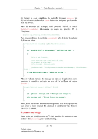 Chapitre 19 – Flash Remoting – version 0.1




En testant le code précédent, la méthode écouteur succes est
déclenchée et reçoit la valeur true du serveur indiquant que le mail a
bien été envoyé.
Afin de finaliser cet exemple, nous pouvons utiliser la classe
OutilsFormulaire développée au cours du chapitre 14 et
l’importer :
    import org.bytearray.outils.FormulaireOutils;

Puis nous modifions la méthode envoiMail afin de tester la validité
de l’adresse saisie :
    private function envoiMail ( pEvt:MouseEvent ):void

    {

         if ( FormulaireOutils.verifieEmail ( destinataire.text ) )

         {

               infos = new Object();

               infos.destinataire = destinataire.text;
               infos.sujet = sujet.text;
               infos.message = message.text;

               connexion.call ("org.bytearray.Echanges.envoiMessage", retourServeur,
    infos );

         } else destinataire.text = "Email non valide !";

    }

Afin de valider l’envoi du message au sein de l’application nous
ajoutons la condition suivante au sein de la méthode de retour
succes :
    private function succes ( pRetour:* ):void

    {

         if ( pRetour ) message.text = "Message bien envoyé !";

         else message.text = "Erreur d'envoi du message";

    }

Ainsi, nous travaillons de manière transparente avec le script serveur
sans avoir à nous soucier de sérialiser et désérialiser les données
envoyées et reçues.

Exporter une image
Nous avons vu précédemment qu’il était possible de transmettre une
instance de ByteArray par Flash Remoting.


                                      40 / 74
Thibault Imbert
pratiqueactionscript3.bytearray.org
 