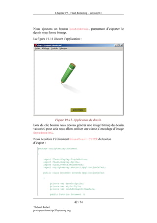 Chapitre 19 – Flash Remoting – version 0.1




Nous ajoutons un bouton boutonEnvoi, permettant d’exporter le
dessin sous forme bitmap.
La figure 19-11 illustre l’application :




                    Figure 19-11. Application de dessin.
Lors du clic bouton nous devons générer une image bitmap du dessin
vectoriel, pour cela nous allons utiliser une classe d’encodage d’image
EncodeurPNG.

Nous écoutons l’événement MouseEvent.CLICK du bouton
d’export :
    package org.bytearray.document

    {

         import   flash.display.SimpleButton;
         import   flash.display.Sprite;
         import   flash.events.MouseEvent;
         import   org.bytearray.abstrait.ApplicationDefaut;

         public class Document extends ApplicationDefaut

         {

               private var dessin:Sprite;
               private var stylo:Stylo;
               private var renduBitmap:BitmapData;

               public function Document ()


                                      42 / 74
Thibault Imbert
pratiqueactionscript3.bytearray.org
 