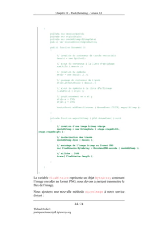 Chapitre 19 – Flash Remoting – version 0.1




         {

               private var dessin:Sprite;
               private var stylo:Stylo;
               private var renduBitmap:BitmapData;
               public var boutonEnvoi:SimpleButton;

               public function Document ()
               {

                     // création du conteneur de tracés vectoriels
                     dessin = new Sprite();

                     // ajout du conteneur à la liste d'affichage
                     addChild ( dessin );

                     // création du symbole
                     stylo = new Stylo( .1 );

                     // passage du conteneur de tracés
                     stylo.affecteToile ( dessin );

                     // ajout du symbole à la liste d'affichage
                     //addChild ( stylo );

                     // positionnement en x et y
                     stylo.x = 250;
                     stylo.y = 200;

                     boutonEnvoi.addEventListener ( MouseEvent.CLICK, exportBitmap );

               }

               private function exportBitmap ( pEvt:MouseEvent ):void
               {

                  // création d'une image bitmap vierge
                  renduBitmap = new BitmapData ( stage.stageWidth,
    stage.stageHeight );

                     // rasterisation des tracés
                     renduBitmap.draw ( dessin );

                     // encodage de l'image bitmap au format PNG
                     var fluxBinaire:ByteArray = EncodeurPNG.encode ( renduBitmap );

                     // affiche : 1488
                     trace( fluxBinaire.length );

               }

         }

    }

La variable fluxBinaire représente un objet ByteArray contenant
l’image encodée au format PNG, nous devons à présent transmettre le
flux de l’image.

Nous ajoutons une nouvelle méthode sauveImage à notre service
distant :

                                      44 / 74
Thibault Imbert
pratiqueactionscript3.bytearray.org
 