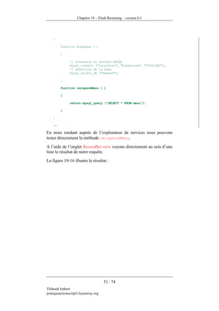 Chapitre 19 – Flash Remoting – version 0.1




    {

         function Echanges ( )

         {

               // connexion au serveur MySQL
               mysql_connect ("localhost", "bobgroove", "20061982");
               // sélection de la base
               mysql_select_db ("maBase");

         }

         function recupereMenu ( )

         {

               return mysql_query ("SELECT * FROM menu");

         }

    }

    ?>

En nous rendant auprès de l’explorateur de services nous pouvons
tester directement la méthode recupereMenu.
A l’aide de l’onglet RecordSet view voyons directement au sein d’une
liste le résultat de notre requête.
La figure 19-16 illustre le résultat :




                                      51 / 74
Thibault Imbert
pratiqueactionscript3.bytearray.org
 