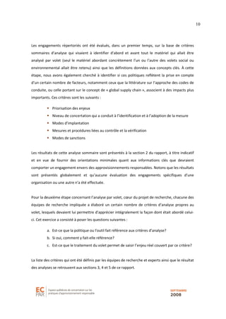 10
Les engagements répertoriés ont été évalués, dans un premier temps, sur la base de critères
sommaires d’analyse qui visaient à identifier d’abord et avant tout le matériel qui allait être
analysé par volet (seul le matériel abordant concrètement l’un ou l’autre des volets social ou
environnemental allait être retenu) ainsi que les définitions données aux concepts clés. À cette
étape, nous avons également cherché à identifier si ces politiques reflètent la prise en compte
d’un certain nombre de facteurs, notamment ceux que la littérature sur l’approche des codes de
conduite, ou celle portant sur le concept de « global supply chain », associent à des impacts plus
importants. Ces critères sont les suivants :
Priorisation des enjeux
Niveau de concertation qui a conduit à l’identification et à l’adoption de la mesure
Modes d’implantation
Mesures et procédures liées au contrôle et la vérification
Modes de sanctions
Les résultats de cette analyse sommaire sont présentés à la section 2 du rapport, à titre indicatif
et en vue de fournir des orientations minimales quant aux informations clés que devraient
comporter un engagement envers des approvisionnements responsables. Notons que les résultats
sont présentés globalement et qu’aucune évaluation des engagements spécifiques d’une
organisation ou une autre n’a été effectuée.
Pour la deuxième étape concernant l’analyse par volet, cœur du projet de recherche, chacune des
équipes de recherche impliquée a élaboré un certain nombre de critères d’analyse propres au
volet, lesquels devaient lui permettre d’apprécier intégralement la façon dont était abordé celui-
ci. Cet exercice a consisté à poser les questions suivantes :
a. Est-ce que la politique ou l'outil fait référence aux critères d’analyse?
b. Si oui, comment y fait-elle référence?
c. Est-ce que le traitement du volet permet de saisir l’enjeu réel couvert par ce critère?
La liste des critères qui ont été définis par les équipes de recherche et experts ainsi que le résultat
des analyses se retrouvent aux sections 3, 4 et 5 de ce rapport.
 