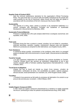 111
Supplier Code of Conduct (SCC)
Sets the minimum performance standards for the organisation’s Ethical Purchasing
Policy. The goal of the SCC is to ensure safe and healthy workplaces for the people who
make products for the City of Vancouver; where human and civil rights are upheld in
accordance with the conventions of the ILO. (Vancouver City Council, 2005)
Sustainability
The capacity of a thing, action, activity or process to be maintained indefinitely in a
manner consistent with Manitoba's Principles and Guidelines of Sustainable
Development. (Gouvernement du Manitoba, 2000)
Sustainable Products/Materials
Products or materials that a life cycle analysis determines is ecological, economical, and
equitable. (HHS, 2006)
T
Total costs
Expected during the time a product is owned, including, but not limited to, acquisition,
extended warranties, operation, supplies, maintenance, disposal costs and expected
lifetime of a product(s) as compared to other alternatives. (Los Angeles County, 2007).
Toxic Substance
A substance whose quantity, concentration or the conditions under which it is managed
poses an elevated risk to the environment or human health. (Gouvernement du Manitoba,
2000)
TransFair Canada
« Le seul organisme indépendant de certification des produits équitables au Canada.
TransFair Canada fournit des services de certification indépendants et est le seul
membre canadien affilié à Fairtrade Labelling Organizations International(FLO). » (Ville
d’Ottawa, 2007)
Travail forcé et obligatoire
Chaque fois que le travail est imposé au moyen d’une menace : privation de
l’alimentation, confiscation de terres, non accréditation du salaire, violence physique,
sévices sexuels, travail pénitentiaire non volontaire, etc. (PSA Peugeot Citroën, 2006).
Travailleur
« S’entend d’une personne qui fait partie du processus de fabrication d’un produit ou qui
procure des services pour un produit. » (Ville d’Ottawa, 2007)
V
Volatile Organic Compound (VOC)
A VOC means an organic compound characterized by a tendency to readily evaporate
into the air, contributing to indoor air pollution and photochemical smog. (HHS, 2006)
W
 