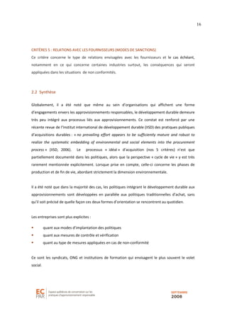 16
CRITÈRES 5 : RELATIONS AVEC LES FOURNISSEURS (MODES DE SANCTIONS)
Ce critère concerne le type de relations envisagées avec les fournisseurs et le cas échéant,
notamment en ce qui concerne certaines industries surtout, les conséquences qui seront
appliquées dans les situations de non conformités.
2.2 Synthèse
Globalement, il a été noté que même au sein d’organisations qui affichent une forme
d’engagements envers les approvisionnements responsables, le développement durable demeure
très peu intégré aux processus liés aux approvisionnements. Ce constat est renforcé par une
récente revue de l’Institut international de développement durable (IISD) des pratiques publiques
d’acquisitions durables : « no prevailing effort appears to be sufficiently mature and robust to
realize the systematic embedding of environmental and social elements into the procurement
process » (IISD, 2006). Le processus « idéal » d’acquisition (nos 5 critères) n’est que
partiellement documenté dans les politiques, alors que la perspective « cycle de vie » y est très
rarement mentionnée explicitement. Lorsque prise en compte, celle-ci concerne les phases de
production et de fin de vie, abordant strictement la dimension environnementale.
Il a été noté que dans la majorité des cas, les politiques intégrant le développement durable aux
approvisionnements sont développées en parallèle aux politiques traditionnelles d’achat, sans
qu’il soit précisé de quelle façon ces deux formes d’orientation se rencontrent au quotidien.
Les entreprises sont plus explicites :
quant aux modes d’implantation des politiques
quant aux mesures de contrôle et vérification
quant au type de mesures appliquées en cas de non-conformité
Ce sont les syndicats, ONG et institutions de formation qui envisagent le plus souvent le volet
social.
 