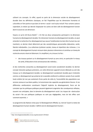 20
utilisent ces concepts. En effet, quand on parle de la dimension sociale du développement
durable dans les définitions classiques, on fait l’hypothèse que les dimensions humaines et
culturelles en font partie et que donc le terme « social » est le plus inclusif. Pour certains auteurs
cependant, la notion qui devrait chapeauter les autres est bien celle de développement humain
dont le social est une dimension.
Voyons ce qu’en dit Bruno Boidin1
: « En fait ces deux composantes participent à la dimension
humaine du développement durable. Par dimension humaine du développement durable, on peut
entendre la recherche d’un développement qui assure l’amélioration du bien-être humain (ou son
maintien), ce dernier étant déterminé par des caractéristiques personnelles (éducation, santé,
libertés individuelles…) ou collectives (cohésion sociale, niveau et répartition des richesses…). Le
concept de développement humain recouvre donc plusieurs dimensions et constitue un champ de
recherche encore récent et tâtonnant. En simplifiant, on y trouve à la fois :
des travaux portant sur le développement humain au sens strict, en particulier le niveau
de santé, d’éducation et de connaissances des individus ;
et des recherches consacrées au développement social (voire socialement durable). Ce dernier
concept nécessite quelques précisions, car cette dimension apparaît encore délaissée au sein des
travaux sur le développement durable. Le développement socialement durable peut s’entendre
comme un développement qui préserve (et si possible améliore) la cohésion sociale d’une société
toute entière (et non pas seulement d’une partie de celle-ci), l’accessibilité des populations aux
services sociaux et aux biens publics, la transmission des capacités aux générations futures. Si ces
différentes améliorations constituent l’objectif implicite du développement, force est de
constater que les politiques publiques peuvent également engendrer des conséquences néfastes,
souvent non anticipées, dans le domaine du développement social. Les risques de « destruction
du social » liés aux politiques publiques ne sont pas négligeables, mais de tels effets sont
rarement examinés. »
Le programme des Nations Unies pour le Développement (PNUD), lui, met de l’avant la notion de
développement humain durable. Il définit ainsi le développement humain :
1
http://developpementdurable.revues.org/document1120.html
 