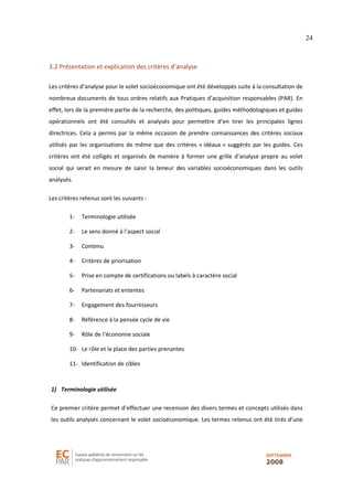 24
3.2 Présentation et explication des critères d’analyse
Les critères d’analyse pour le volet socioéconomique ont été développés suite à la consultation de
nombreux documents de tous ordres relatifs aux Pratiques d’acquisition responsables (PAR). En
effet, lors de la première partie de la recherche, des politiques, guides méthodologiques et guides
opérationnels ont été consultés et analysés pour permettre d’en tirer les principales lignes
directrices. Cela a permis par la même occasion de prendre connaissances des critères sociaux
utilisés par les organisations de même que des critères « idéaux » suggérés par les guides. Ces
critères ont été colligés et organisés de manière à former une grille d’analyse propre au volet
social qui serait en mesure de saisir la teneur des variables socioéconomiques dans les outils
analysés.
Les critères retenus sont les suivants :
1- Terminologie utilisée
2- Le sens donné à l’aspect social
3- Contenu
4- Critères de priorisation
5- Prise en compte de certifications ou labels à caractère social
6- Partenariats et ententes
7- Engagement des fournisseurs
8- Référence à la pensée cycle de vie
9- Rôle de l’économie sociale
10- Le rôle et la place des parties prenantes
11- Identification de cibles
1) Terminologie utilisée
Ce premier critère permet d’effectuer une recension des divers termes et concepts utilisés dans
les outils analysés concernant le volet socioéconomique. Les termes retenus ont été tirés d’une
 