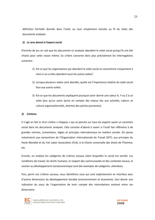 25
définition formelle donnée dans l’outil, ou tout simplement extraits au fil du texte des
documents analysés.
2) Le sens donné à l’aspect social
D’entrée de jeu on sait que les documents ici analysés abordent le volet social puisqu’ils ont été
choisis pour cette raison même. Ce critère concerne donc plus précisément les interrogations
suivantes :
1) Est-ce que les organisations qui abordent le volet social se concentrent uniquement à
celui-ci ou si elles abordent aussi les autres volets?
2) Lorsque plusieurs volets sont abordés, quelle est l’importance relative du volet social
face aux autres volets.
3) Est-ce que les documents expliquent pourquoi avoir donné une valeur X, Y ou Z à un
volet plus qu’un autre (prise en compte des enjeux liés aux activités, valeurs et
culture organisationnelle, attentes des parties prenantes).
3) Contenu
Il s’agit en fait ici d’un critère « chapeau » qui se penche sur tous les aspects ayant un caractère
social dans les documents analysés. Cela consiste d’abord à savoir si l’outil fait référence à de
grandes normes, conventions, règles et principes internationaux en matière sociale. On pense
notamment aux conventions de l’Organisation Internationale du Travail (OIT), aux principes du
Pacte Mondial et du Fair Labor Association (FLA), à la Charte universelle des droits de l’homme,
etc.
Ensuite, on analyse les catégories de critères sociaux selon lesquelles le social est ventilé. Les
conditions de travail, les droits humains, le respect des communautés et des contextes locaux, le
soutien au développement socioéconomique sont des exemples de catégories attendues.
Puis, parmi ces critères sociaux, nous identifions ceux qui sont explicitement en interface avec
d’autres dimensions du développement durable (environnement et économie). Ceci donne une
indication du souci de l’organisation de tenir compte des interrelations existant entre ces
dimensions.
 