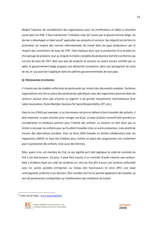 34
Malgré l’absence de considération des organisations pour les certifications et labels à caractère
social dans les PAR, il faut mentionner l’initiative mise de l’avant par le gouvernement belge. Ce
dernier a développé un label social6
applicable aux produits et services. Son objectif est de faire la
promotion du respect des normes internationales de travail dans les pays producteurs par le
respect des conventions de base de l’OIT. Cela implique donc que la production d’un produit ou
d’un groupe de produits, tout au long de la chaîne complète de production doit être conforme aux
normes de base de l’OIT. Bien que peu de produits et services ne soient encore certifiés par ce
label, le gouvernement belge propose une démarche innovatrice, dans une perspective de cycle
de vie, et qui pourrait s’appliquer dans les sphères gouvernementales de tout pays.
6) Partenariats et ententes
Il n’existe pas de modèle uniformisé de partenariat qui ressort des documents analysés. Certaines
organisations ont mis en place des partenariats spécifiques avec des organismes œuvrant dans les
secteurs sociaux alors que d’autres se joignent à de grands mouvements internationaux (Fair
Labor Association, Pacte Mondial, Business for Social Responsibility, OIT, etc.).
Dans le cas d’IKEA par exemple, si un fournisseur est pris en défaut à faire travailler des enfants, il
doit implanter un plan d’action pour corriger cet écart. Le plan d’action correctif doit prendre en
considération la meilleure solution pour l’intérêt des enfants. La solution ne doit donc pas se
limiter à renvoyer les enfants pour qu’ils aillent travailler chez un autre producteur, mais plutôt de
trouver des alternatives durables. Pour ce faire, IKEA travaille en étroite collaboration avec les
organismes UNICEF et Save the Children pour mettre en place des programmes non seulement
pour la protection des enfants, mais aussi des femmes.
Nike, quant à lui, est membre du FLA, ce qui signifie qu’il doit appliquer le code de conduite du
FLA à ses fournisseurs. De plus, il peut être soumis à un contrôle d’audit externe sans préavis.
Nike a d’ailleurs basé son code de conduite sur celui du FLA afin d’avoir une certaine uniformité
avec les autres grandes entreprises au niveau des fournisseurs et ainsi offrir une base
contraignante uniforme à ces derniers. Être membre du FLA lui permet également de travailler au
sein de partenariats multipartites sur l’amélioration des conditions de travail.
6
Label social belge : www.social-label.be
 