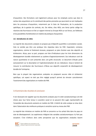 37
d’acquisition. Des formations sont également prévues pour les employés autres que dans le
secteur des acquisitions car ils constituent des parties prenantes qui pourraient se voir impliquées
dans les processus d’acquisition, notamment par le biais de l’évaluation, de la production
spécifique, de la gestion de contrats, etc. De même, chez IKEA, une tierce partie collige les
réactions des fournisseurs et fait un rapport triennal au Groupe IKEA sur ses forces, ses faiblesses
et les possibilités d’amélioration en matière de pratiques d’acquisition.
11) Identification de cibles
La majorité des documents analysés ne propose pas d’objectifs quantifiés à connotation sociale.
Cela ne semble pas être une pratique très répandue dans les PAR. Cependant, certaines
organisations, comme le Parlement écossais, proposent un plan d’action avec des objectifs et
échéanciers. Alcoa, pour sa part, propose une liste d’indicateurs pour les trois dimensions du
développement durable relativement au système d’approvisionnement. Ces indicateurs sont de
nature quantitative et sont présentés dans une grille structurée. Le document d’étude porte
exclusivement sur la description et l’opérationnalisation de ces indicateurs. Ceux-ci tentent de
mesurer la contribution des fournisseurs d’Alcoa aux objectifs corporatifs de développement
durable de l’entreprise.
Bien que la plupart des organisations analysées ne proposent aucune cible et échéancier
spécifique, cet aspect ne doit pas être négligé puisqu’il permet de stimuler concrètement
l’avancement des organisations en matière de PAR.
3.4 Sommaire des résultats et conclusion
Il est nécessaire de rappeler que les documents analysés pour le volet socioéconomique ont été
choisis pour leur forte teneur à caractère social et ne peuvent être jugés représentatifs de
l’ensemble des documents existants en matière de PAR. L’intérêt de cette analyse se situe donc
dans l’observation des meilleures pratiques à caractère social au niveau des PAR.
La majorité des initiatives en matière de PAR se concentre sur les achats faits dans les pays en
voie de développement. Les expériences intégrant des variables socioéconomiques n’y font pas
exception. C’est d’ailleurs dans cette perspective que les organisations analysées basent
 
