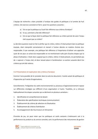 45
L’équipe de recherche a donc procédé à l’analyse des guides et politiques à la lumière de huit
critères. Cet exercice consistait en fait à poser les questions suivantes :
a) Est-ce que la politique ou l'outil fait référence aux critères d’analyse?
b) Si oui, comment y fait-elle référence?
c) Est-ce que la façon dont la politique fait référence au critère permet de saisir l’enjeu
réel couvert par ce critère?
La dernière question visait en fait à vérifier que le critère, même s'il était présent dans la politique
évaluée, était interprété correctement et menait à l'action désirée en matière d'achat éco-
responsable. Si par exemple, une politique fait référence à l'importance d'utiliser une approche
cycle de vie pour un achat éco-responsable en ne mentionnant nulle part d'autres étapes que la
phase d'utilisation, il était alors supposé que le critère, même s'il était présent, ne permettait pas
de « capturer » l'enjeu réel, et donc laissait place à l'amélioration. La section suivante décrit les
critères qui ont été retenus.
4.2 Présentation et explication des critères d’analyse
Comme il sera possible de le constater dans la suite du document, il existe autant de politiques et
d’approches qu'il existe d’organisations.
Concrètement, l’intégration du volet environnemental au processus d’approvisionnement repose
sur différentes stratégies qui diffèrent d’une organisation à l’autre. Toutefois, on y retrouve
habituellement les étapes suivantes qui se déclinent en plusieurs variations :
1. Identification et compréhension du besoin
2. Élaboration des spécifications techniques (communication)
3. Établissement de critères de sélection et d’évaluation
4. Établissement de critères d’attribution
5. Accompagnement des fournisseurs et rétroaction
D’entrée de jeu, on peut noter que les politiques et outils existants s’intéressent soit à la
performance du produit ou du service convoité, soit à la performance des mécanismes de gestion
 