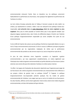46
environnementale entourant l’achat. Dans ce deuxième cas, les politiques concernent
habituellement la performance du fournisseur, mais quelques fois également la performance de
l’acheteur lui-même.
Les huit critères d’analyse présentés dans le Tableau 4 tiennent compte de cette réalité. Les
critères, qui représentent le contenu « idéal » mais non exhaustif d'une politique d'achat éco-
responsable, sont présentés dans un ordre hiérarchique allant du moins englobant au plus
englobant. Ainsi, plus le critère possède un numéro élevé, plus il nous apparaît complet. Leur
séquence logique représente donc, dans l’ordre, les différentes étapes à franchir vers l’atteinte
d’une politique d’approvisionnement responsable qui serait complète d’un point de vue
environnemental.
Il est en effet de l'opinion des auteurs qu'une politique d’achat éco-responsable idéale en ce qui a
trait à l’enjeu environnemental concernerait à la fois le recours à différents principes de gestion
environnementale par les organisations impliquées de même que la performance
environnementale des produits ou des services acquis et ce, tout au long de leur cycle de vie.
En plus de cette distinction entre l'approche « produit » et l'approche « gestion
environnementale », qui nous apparaissent complémentaires, on notera également que
l'évaluation des modes de gestion environnementale est parfois destinée aux fournisseurs (acteur
externe), tout comme elle peut être destinée à l'acheteur lui-même (acteur interne).
En effet, il est apparu de l'évaluation des documents répertoriés que l’organisme peut exiger de
ses fournisseurs des critères de gestion environnementale sans nécessairement faire référence à
ses propres critères de gestion dans sa politique d’achat
8
. À l’opposé, la politique
d'approvisionnement éco-responsable présente quelques fois les modes de gestion
environnementale de l'acheteur, sans exiger quoi que ce soit en la matière de ses fournisseurs.
Ces deux facettes, définies comme étant application interne et/ou externe des modes de gestion
environnementale, ont donc été évaluées de façon distincte.
8
Notez que ces informations peuvent tout de même exister dans un autre document, ou être inexistantes.
 