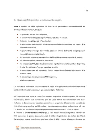 54
Ces indicateurs chiffrés permettent un meilleur suivi des objectifs.
Alcoa a implanté de façon rigoureuse un suivi de sa performance environnementale en
développant des indicateurs, tels que :
la quantité d’eau par unité de produit,
la consommation énergétique par unité de produit ou de service,
l’intensité énergétique par m2
du plancher,
le pourcentage des quantités d’énergies renouvelables consommées par rapport à la
consommation totale,
le pourcentage d’énergie économisée grâce aux actions d’efficacité énergétique par
rapport à la consommation totale,
les économies perçues grâce aux actions d’efficacité énergétique par unité de produit,
les émissions de GES par unité de produit fini,
les émissions de NOx, SOx et autres émissions significatives dans l’air par type de produit,
le total des rejets dans l’eau par type et par produit,
le pourcentage des MR récupérées (toutes catégories confondues) par rapport à la
quantité totale,
le pourcentage des catégories des MR récupérées,
et plusieurs autres…
Ces indicateurs permettent un suivi détaillé et précis de la performance environnementale et
facilitent l’identification des secteurs qui nécessitent plus d’attention.
UTC mentionne que, dans le cadre d’un nouveau programme d’environnement, de santé et
sécurité (ESS) destiné aux fournisseurs, plus de 1,000 d’entre eux complèteront une auto-
évaluation et documenteront les actions correctives en préparation à la conformité complète de
2010. L’entreprise certifiera les 100 meilleurs fournisseurs comme étant un fournisseur «Or» en
ESS. Ensuite, les fournisseurs devront engager leurs propres fournisseurs à faire de même.
À l’interne, la Greater London Authority (GLA) s’est d’abord fixé deux objectifs à atteindre en
2010 concernant la gestion des déchets, soit de réduire la génération de déchets de 25% et
d’atteindre un taux de récupération pour le recyclage de 45%. Ensuite, à l’externe, GLA aide ses
 