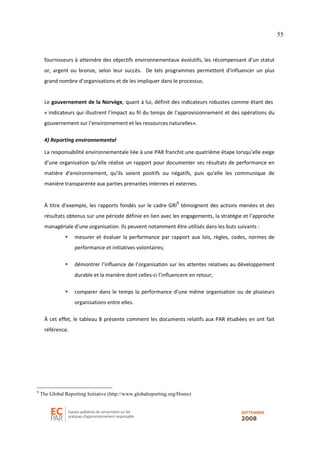 55
fournisseurs à atteindre des objectifs environnementaux évolutifs, les récompensant d’un statut
or, argent ou bronze, selon leur succès. De tels programmes permettent d’influencer un plus
grand nombre d’organisations et de les impliquer dans le processus.
Le gouvernement de la Norvège, quant à lui, définit des indicateurs robustes comme étant des
« indicateurs qui illustrent l’impact au fil du temps de l’approvisionnement et des opérations du
gouvernement sur l’environnement et les ressources naturelles».
4) Reporting environnemental
La responsabilité environnementale liée à une PAR franchit une quatrième étape lorsqu’elle exige
d’une organisation qu’elle réalise un rapport pour documenter ses résultats de performance en
matière d’environnement, qu’ils soient positifs ou négatifs, puis qu’elle les communique de
manière transparente aux parties prenantes internes et externes.
À titre d’exemple, les rapports fondés sur le cadre GRI
9
témoignent des actions menées et des
résultats obtenus sur une période définie en lien avec les engagements, la stratégie et l’approche
managériale d’une organisation. Ils peuvent notamment être utilisés dans les buts suivants :
mesurer et évaluer la performance par rapport aux lois, règles, codes, normes de
performance et initiatives volontaires;
démontrer l’influence de l’organisation sur les attentes relatives au développement
durable et la manière dont celles-ci l’influencent en retour;
comparer dans le temps la performance d’une même organisation ou de plusieurs
organisations entre elles.
À cet effet, le tableau 8 présente comment les documents relatifs aux PAR étudiées en ont fait
référence.
9
The Global Reporting Initiative (http://www.globalreporting.org/Home)
 