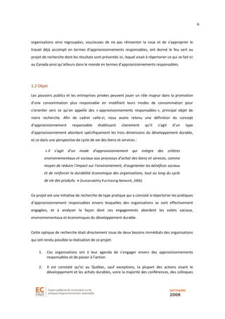 6
organisations ainsi regroupées, soucieuses de ne pas réinventer la roue et de s’approprier le
travail déjà accompli en termes d’approvisionnements responsables, ont donné le feu vert au
projet de recherche dont les résultats sont présentés ici, lequel visait à répertorier ce qui se fait ici
au Canada ainsi qu’ailleurs dans le monde en termes d’approvisionnements responsables.
1.2 Objet
Les pouvoirs publics et les entreprises privées peuvent jouer un rôle majeur dans la promotion
d’une consommation plus responsable en modifiant leurs modes de consommation pour
s’orienter vers ce qu’on appelle des « approvisionnements responsables », principal objet de
notre recherche. Afin de cadrer celle-ci, nous avons retenu une définition du concept
d’approvisionnement responsable établissant clairement qu’il s’agit d’un type
d’approvisionnement abordant spécifiquement les trois dimensions du développement durable,
et ce dans une perspective de cycle de vie des biens et services :
« Il s’agit d’un mode d’approvisionnement qui intègre des critères
environnementaux et sociaux aux processus d’achat des biens et services, comme
moyen de réduire l’impact sur l’environnement, d’augmenter les bénéfices sociaux
et de renforcer la durabilité économique des organisations, tout au long du cycle
de vie des produits. » (Sustainability Purchasing Network, 2006)
Ce projet est une initiative de recherche de type pratique qui a consisté à répertorier les pratiques
d’approvisionnement responsables envers lesquelles des organisations se sont effectivement
engagées, et à analyser la façon dont ces engagements abordent les volets sociaux,
environnementaux et économiques du développement durable.
Cette optique de recherche était directement issue de deux besoins immédiats des organisations
qui ont rendu possible la réalisation de ce projet:
1. Ces organisations ont à leur agenda de s’engager envers des approvisionnements
responsables et de passer à l’action.
2. Il est constaté qu’ici au Québec, sauf exceptions, la plupart des actions visant le
développement et les achats durables, voire la majorité des conférences, des colloques
 