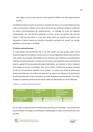 62
sont usagés ou remis à neuf, qui ont une plus grande durabilité et une plus longue durée de
vie utile.
Une PAR doit d’abord remettre en question la nécessité d’un bien ou d’un service (Repenser) puis
miser sur le deuxième R, Réduire, car ce sont les deux seuls qui contribuent à éliminer totalement
les impacts environnementaux des produits/services. Le recyclage est certes une approche
incontournable, mais elle doit être présentée en dernier recours. En précisant des directives
claires, la PAR peut permettre un choix plus éclairé quant aux produits qui s’avèrent être
nécessaires et parfois amener des solutions innovatrices permettant de remplir une fonction
spécifique ou de récupérer un matériel.
7) Critères environnementaux
La responsabilité environnementale liée à une PAR acquiert une plus grande portée encore
lorsqu’elle exige que les produits et services sous son champ d’application doivent être conformes
à des normes, des standards, des écolabels ou éco-certificats, des certifications, des spécifications
techniques environnementales ou même avoir fait l’objet d’une déclaration environnementale de
produit, appelée EPD (environnemental product declaration), qui constitue en fait la résultante
d’une analyse du cycle de vie complète. Ainsi, via ces critères, la PAR envoie un signal mesurable
et clair qu’il est possible de quantifier et de comparer. Le recours aux critères de performance
environnementaux pour les produits est équivalent au recours aux indicateurs de performance
discutés précédemment et qui concernaient les modes de gestion environnementale. À cet effet,
le tableau 11 présente comment les documents relatifs aux PAR étudiées en ont fait référence.
Tableau 11 : Critères environnementaux
Organisations Nombre total
étudié
Nombre de
politiques faisant
mention de ce
critère
Gouvernement 13 9
Entreprise 9 3
Sur ce critère, les gouvernements semblent plus proactifs que les entreprises. Voici comment les
sources étudiées ont intégré les certifications, écoétiquetage et critères environnementaux dans
leur PAR.
 