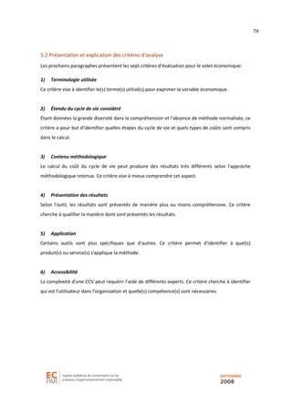 79
5.2 Présentation et explication des critères d’analyse
Les prochains paragraphes présentent les sept critères d'évaluation pour le volet économique:
1) Terminologie utilisée
Ce critère vise à identifier le(s) terme(s) utilisé(s) pour exprimer la variable économique.
2) Étendu du cycle de vie considéré
Étant données la grande diversité dans la compréhension et l'absence de méthode normalisée, ce
critère a pour but d'identifier quelles étapes du cycle de vie et quels types de coûts sont compris
dans le calcul.
3) Contenu méthodologique
Le calcul du coût du cycle de vie peut produire des résultats très différents selon l'approche
méthodologique retenue. Ce critère vise à mieux comprendre cet aspect.
4) Présentation des résultats
Selon l'outil, les résultats sont présentés de manière plus ou moins compréhensive. Ce critère
cherche à qualifier la manière dont sont présentés les résultats.
5) Application
Certains outils sont plus spécifiques que d'autres. Ce critère permet d'identifier à quel(s)
produit(s) ou service(s) s'applique la méthode.
6) Accessibilité
La complexité d'une CCV peut requérir l'aide de différents experts. Ce critère cherche à identifier
qui est l'utilisateur dans l'organisation et quelle(s) compétence(s) sont nécessaires.
 