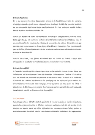86
Critère 5: Application
En ce qui concerne le critère d'application (critère 5), la flexibilité pour bâtir des scénarios
d'évolution des coûts dans le temps est assez limitée dans l'outil du ICLEI. Par exemple, le pétrole
est une commodité dont le prix fluctue significativement. Or, il est seulement possible de faire
évoluer le prix du pétrole selon un taux fixe.
Dans le cas d'EarthShift, toutes les informations économiques sont présentées pour une année.
Cette approche, qui est néanmoins conforme à l'unité fonctionnelle de la méthode du cycle de
vie, rend toutefois les résultats plus nébuleux à comprendre. Le coût de démantèlement, par
exemple, n'est encouru qu'en fin de vie, disons à l'an 25 après l'acquisition. Pour inscrire ce coût
dans le chiffrier, il faut préalablement calculer la valeur actuelle nette du coût de démantèlement
et diviser le résultat par 25.
Dans les deux outils, il est permis de modifier tous les champs du chiffrier. Il serait donc
envisageable de les adapter en fonction des besoins pour améliorer leur flexibilité.
Critère 6: Accessibilité
Il n'a pas été possible de bien répondre au critère sur l'accessibilité (critère 6) étant donné que
l'information sur les utilisateurs n'était pas disponible. En introduction, l'outil de l'ICLEI précise
qu'il est destiné aux personnes qui prennent les décisions d'achat. Au cours de la recherche,
l'Université de Californie et l'Université de Winnipeg ont été approchée pour obtenir plus
d'information sur leurs outils méthodologique. Dans le premier cas, nous avons été référé au
département de Développement durable. Dans le second cas, le responsable des analyses du coût
du cycle de vie travaille au département de Comptabilité.
5.4 Conclusion
Autant l'approche du CCV offre-t-elle la possibilité de réduire les coûts de manière importante,
autant elle est contre intuitive et difficile à mettre en application. Cela dit, elle semble être la
solution par laquelle passe une réelle intégration des nouveaux critères d'achats sociaux et
environnementaux d'une PAR avec les contraintes traditionnelles budgétaires des organisations.
 