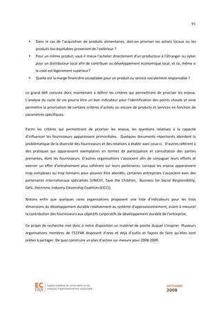 91
Dans le cas de l’acquisition de produits alimentaires, doit-on prioriser les achats locaux ou les
produits bio-équitables provenant de l’extérieur ?
Pour un même produit, vaut-il mieux l’acheter directement d’un producteur à l’étranger ou opter
pour un distributeur local afin de contribuer au développement économique local, et ce, même si
le coût est légèrement supérieur?
Quelle est la marge financière acceptable pour un produit ou service socialement responsable ?
Le grand défi consiste donc maintenant à définir les critères qui permettront de prioriser les enjeux.
L’analyse du cycle de vie pourra être un bon indicateur pour l’identification des points chauds et ainsi
permettre la priorisation de certains critères d’achats ou encore de produits et services en fonction de
paramètres spécifiques.
Parmi les critères qui permettront de prioriser les enjeux, les questions relatives à la capacité
d’influencer les fournisseurs apparaissent primordiales. Quelques documents répertoriés abordent la
problématique de la diversité des fournisseurs et des relations à établir avec ceux-ci. D’autres réfèrent à
des pratiques qui apparaissent exemplaires en termes de participation et consultation des parties
prenantes, dont les fournisseurs. D’autres organisations s’associent afin de conjuguer leurs efforts et
exercer un effet d’entraînement plus cohérent sur leurs partenaires. Lorsque les enjeux apparaissent
trop complexes ou trop lointains pour pouvoir être abordés, certaines entreprises s’associent avec des
partenaires internationaux spécialisés (UNICEF, Save the Children, Business for Social Responsibility,
GeSi, Electronic Industry Citizenship Coalition (EICC)).
Notons enfin que quelques rares organisations proposent une liste d’indicateurs pour les trois
dimensions du développement durable relativement au système d’approvisionnement, visant à mesurer
la contribution des fournisseurs aux objectifs corporatifs de développement durable de l’entreprise.
Ce projet de recherche met donc à notre disposition un matériel de pointe duquel s’inspirer. Plusieurs
organisations membres de l’ECPAR disposent d’ores et déjà d’outils et façons de faire qu’elles sont
prêtes à partager. De quoi construire un plan d’action sur mesure pour 2008-2009.
 
